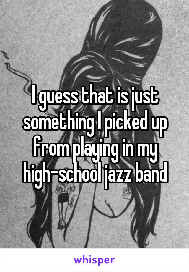 I guess that is just something I picked up from playing in my high-school jazz band