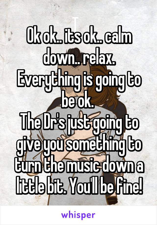 Ok ok.. its ok.. calm down.. relax. Everything is going to be ok. 
The Dr's just going to give you something to turn the music down a little bit. You'll be fine!