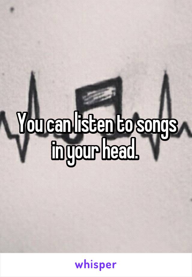 You can listen to songs in your head. 