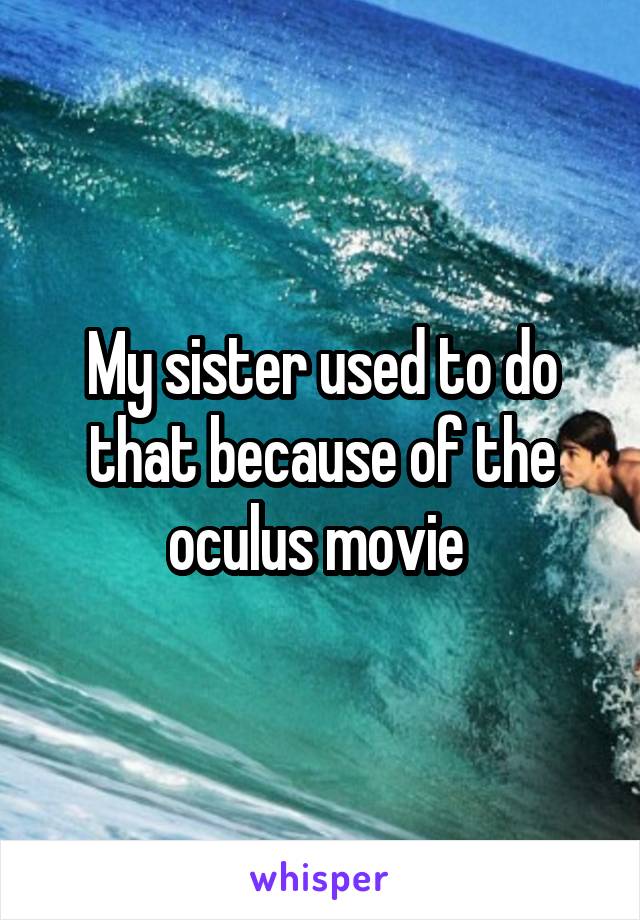 My sister used to do that because of the oculus movie 