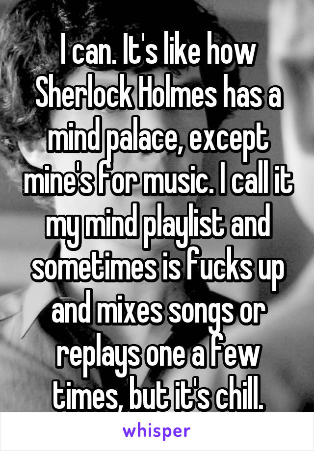 I can. It's like how Sherlock Holmes has a mind palace, except mine's for music. I call it my mind playlist and sometimes is fucks up and mixes songs or replays one a few times, but it's chill.