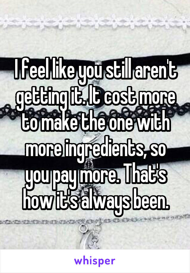 I feel like you still aren't getting it. It cost more to make the one with more ingredients, so you pay more. That's how it's always been.