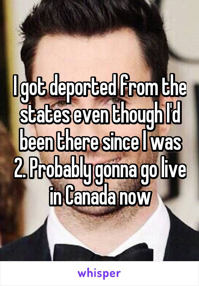 I got deported from the states even though I'd been there since I was 2. Probably gonna go live in Canada now