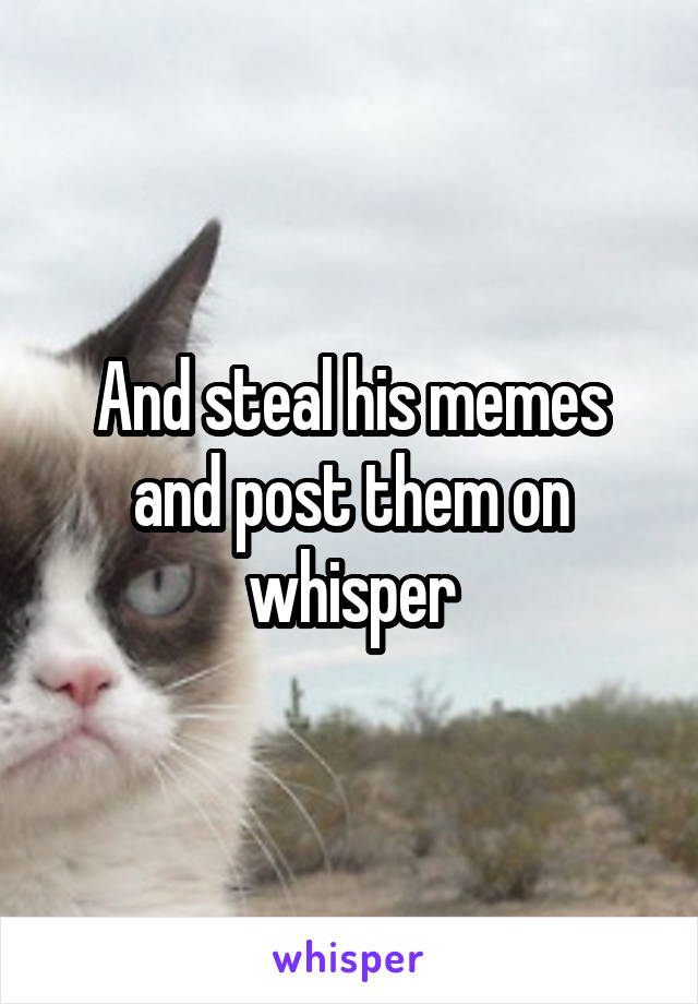 And steal his memes and post them on whisper