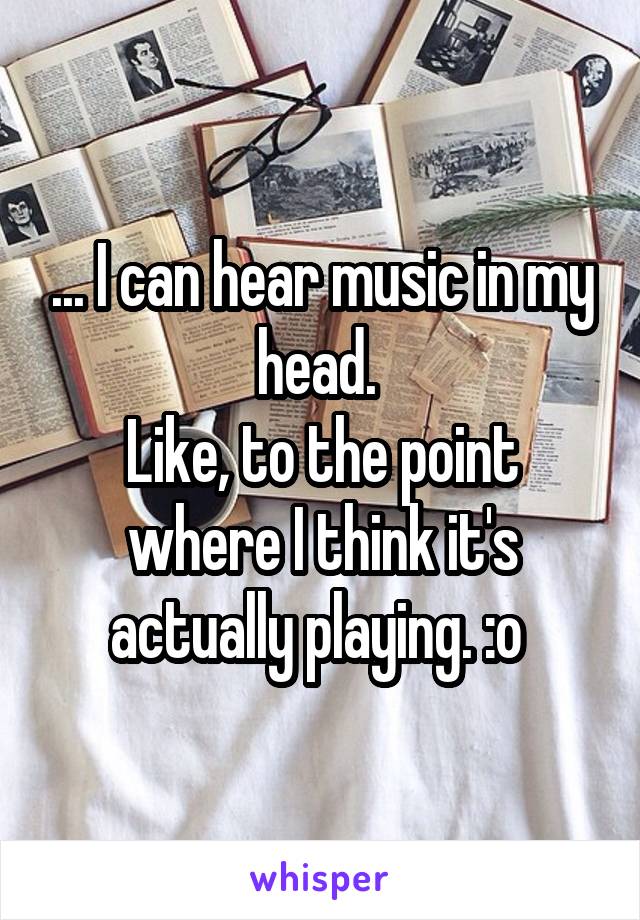 ... I can hear music in my head. 
Like, to the point where I think it's actually playing. :o 