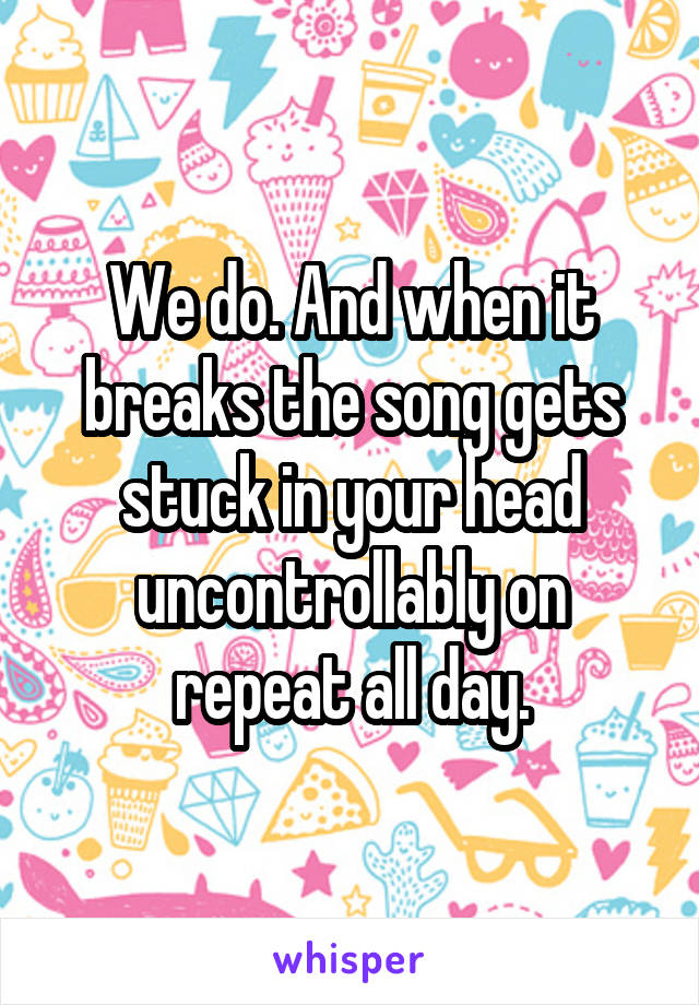 We do. And when it breaks the song gets stuck in your head uncontrollably on repeat all day.