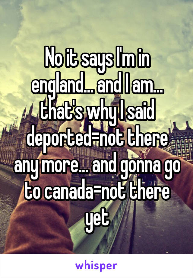 No it says I'm in england... and I am... that's why I said deported=not there any more... and gonna go to canada=not there yet
