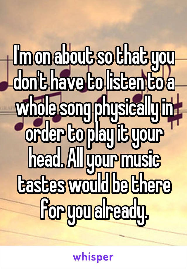 I'm on about so that you don't have to listen to a whole song physically in order to play it your head. All your music tastes would be there for you already.