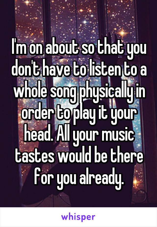 I'm on about so that you don't have to listen to a whole song physically in order to play it your head. All your music tastes would be there for you already.