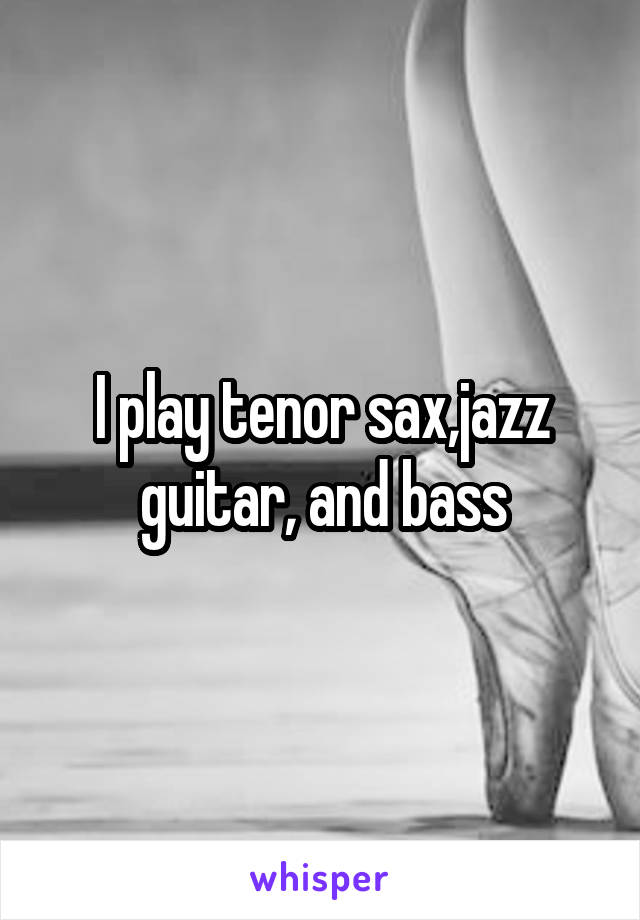 I play tenor sax,jazz guitar, and bass