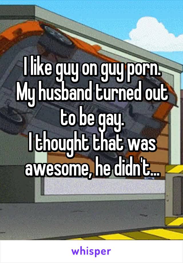 I like guy on guy porn.
My husband turned out to be gay.
I thought that was awesome, he didn't...
