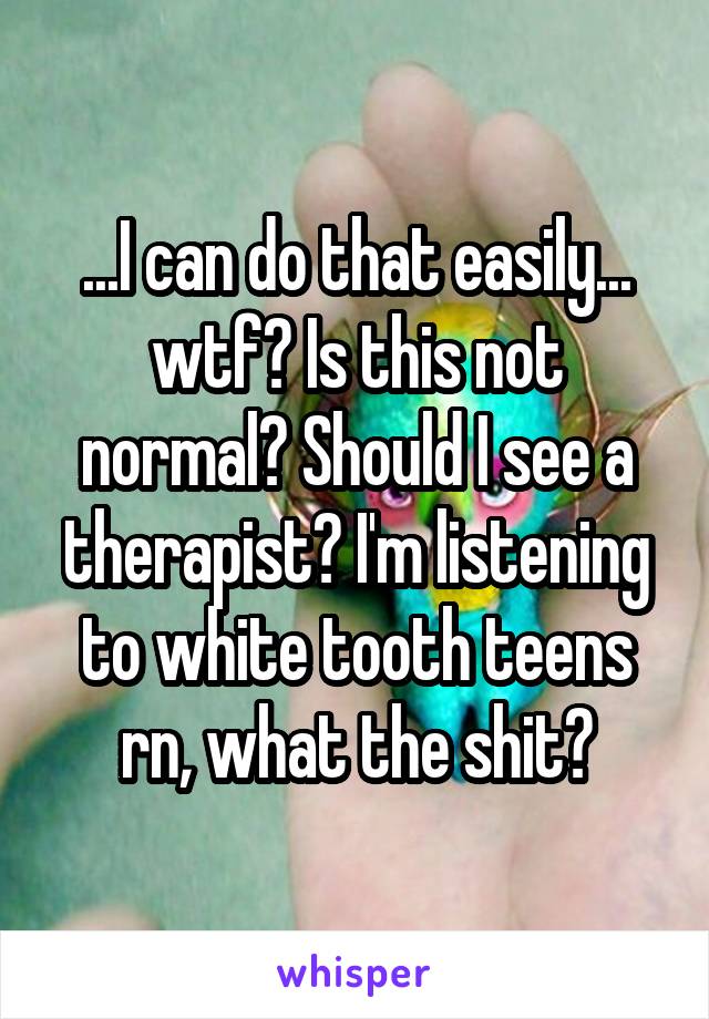 ...I can do that easily... wtf? Is this not normal? Should I see a therapist? I'm listening to white tooth teens rn, what the shit?