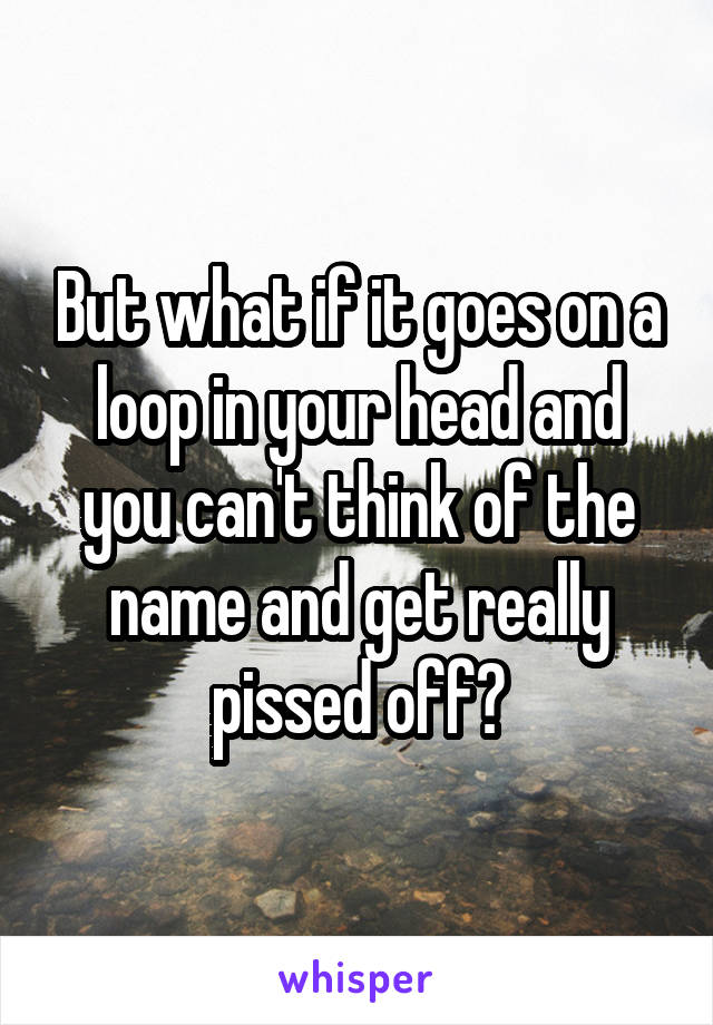 But what if it goes on a loop in your head and you can't think of the name and get really pissed off?