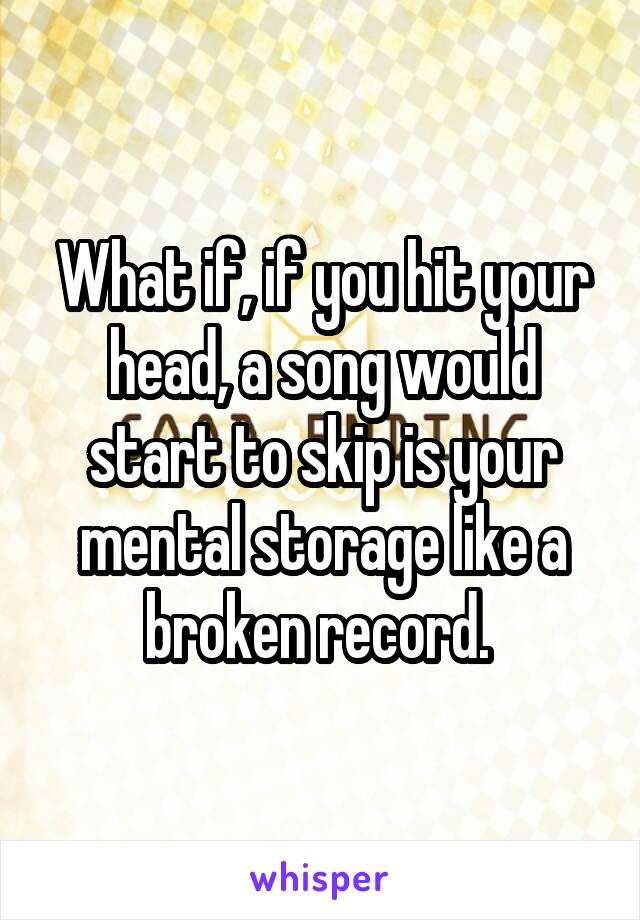 What if, if you hit your head, a song would start to skip is your mental storage like a broken record. 