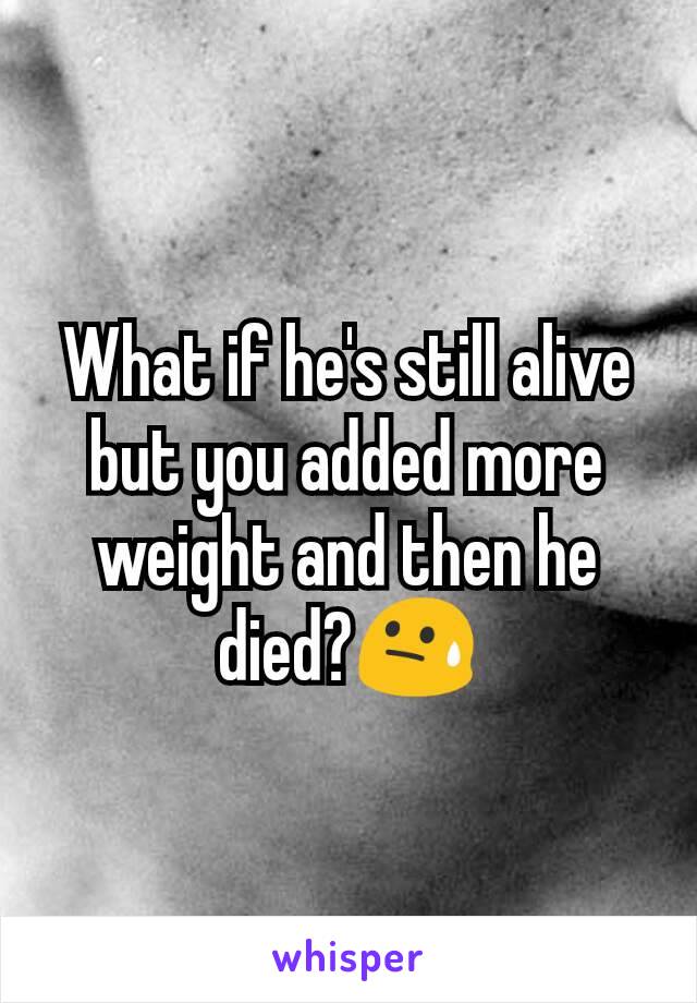 What if he's still alive but you added more weight and then he died?😓