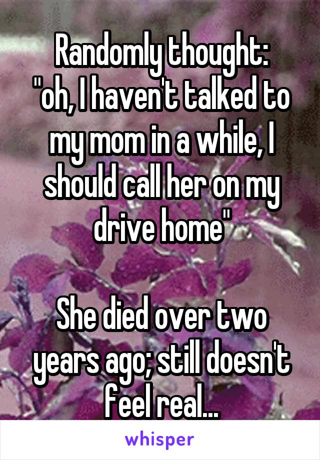 Randomly thought:
"oh, I haven't talked to my mom in a while, I should call her on my drive home"

She died over two years ago; still doesn't feel real...