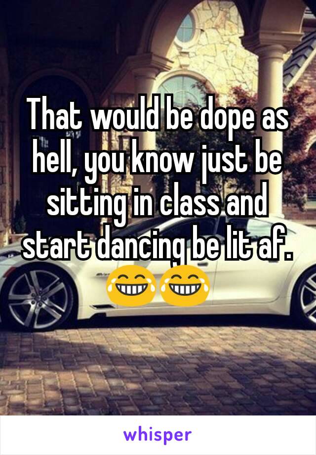 That would be dope as hell, you know just be sitting in class and start dancing be lit af.😂😂