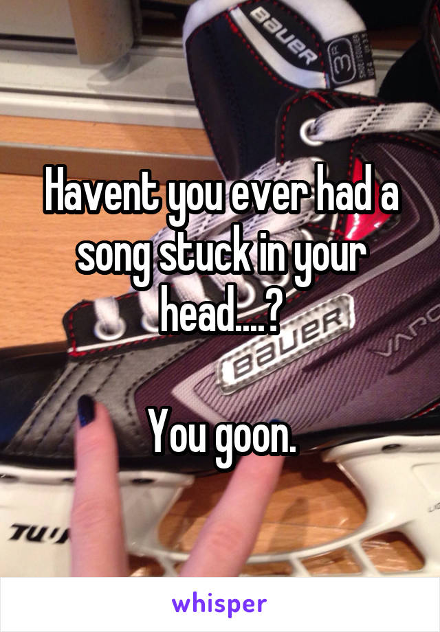 Havent you ever had a song stuck in your head....?

You goon.