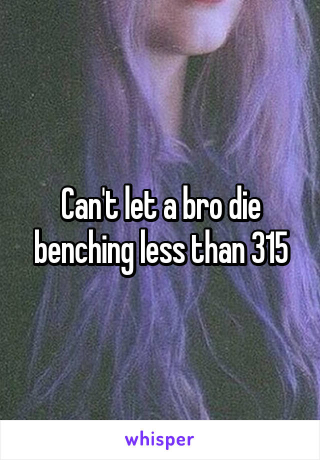 Can't let a bro die benching less than 315
