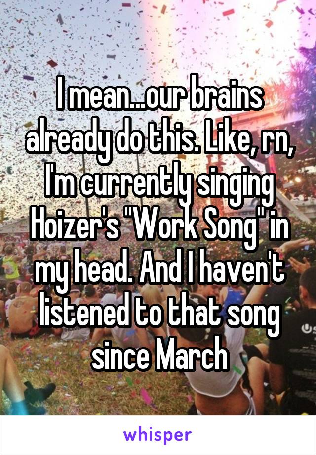 I mean...our brains already do this. Like, rn, I'm currently singing Hoizer's "Work Song" in my head. And I haven't listened to that song since March