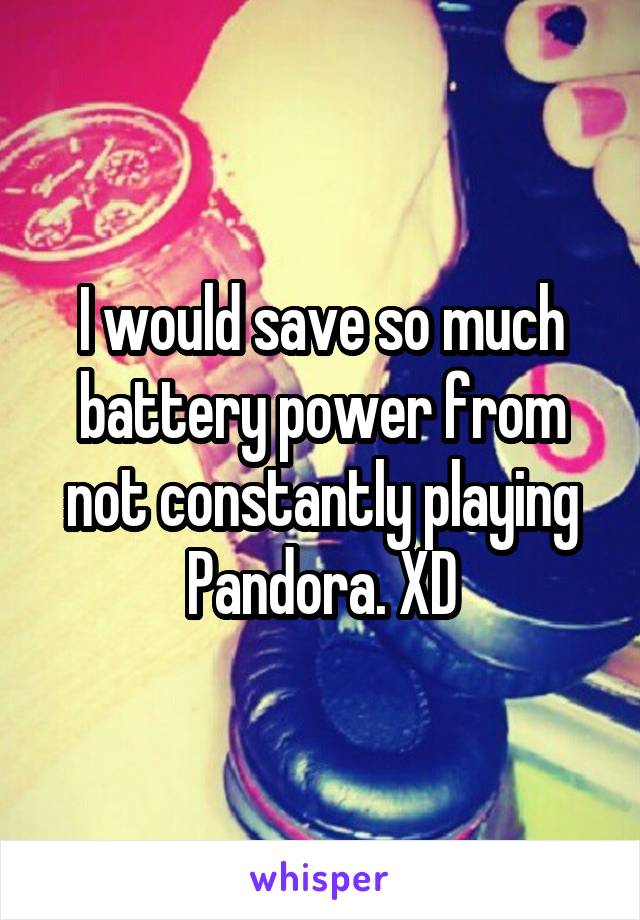 I would save so much battery power from not constantly playing Pandora. XD