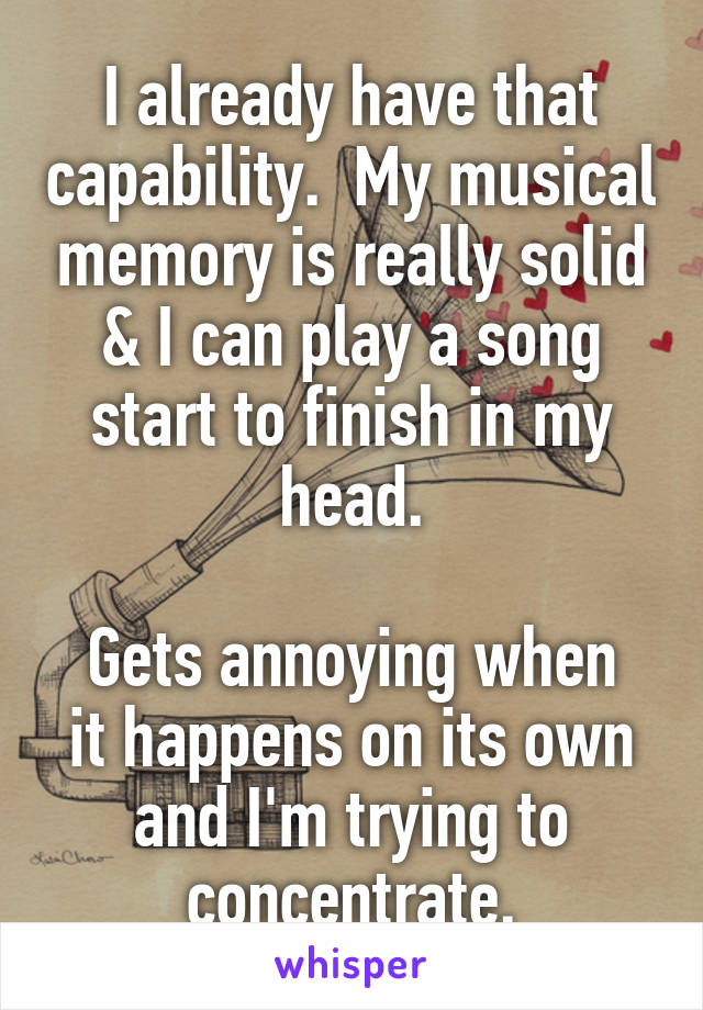 I already have that capability.  My musical memory is really solid & I can play a song start to finish in my head.

Gets annoying when it happens on its own and I'm trying to concentrate.