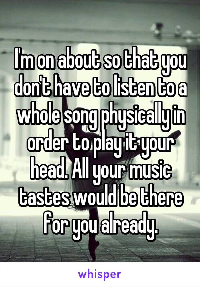 I'm on about so that you don't have to listen to a whole song physically in order to play it your head. All your music tastes would be there for you already.