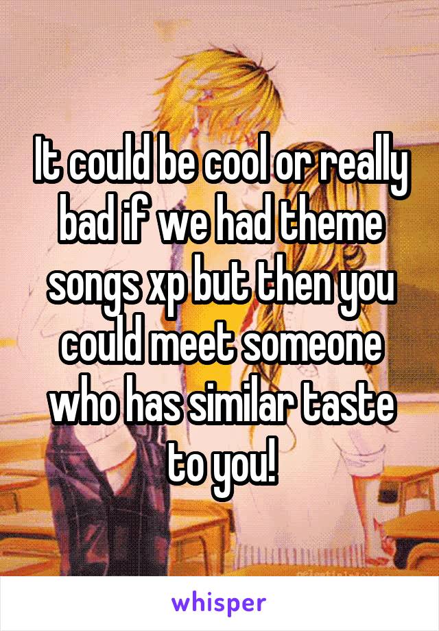 It could be cool or really bad if we had theme songs xp but then you could meet someone who has similar taste to you!