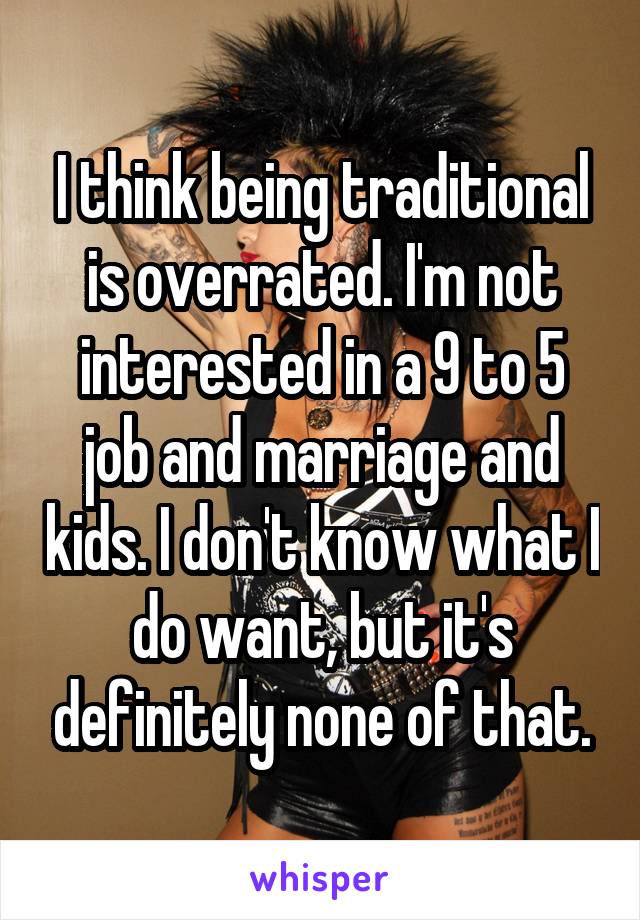I think being traditional is overrated. I'm not interested in a 9 to 5 job and marriage and kids. I don't know what I do want, but it's definitely none of that.