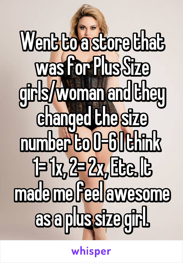 Went to a store that was for Plus Size girls/woman and they changed the size number to 0-6 I think 
1= 1x, 2= 2x, Etc. It made me feel awesome as a plus size girl.
