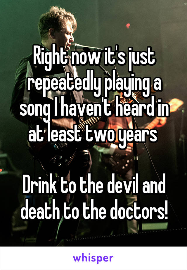 Right now it's just repeatedly playing a song I haven't heard in at least two years 

Drink to the devil and death to the doctors!