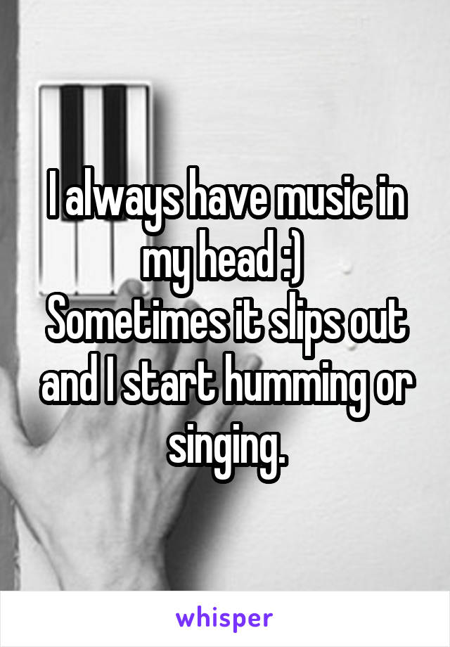 I always have music in my head :) 
Sometimes it slips out and I start humming or singing.