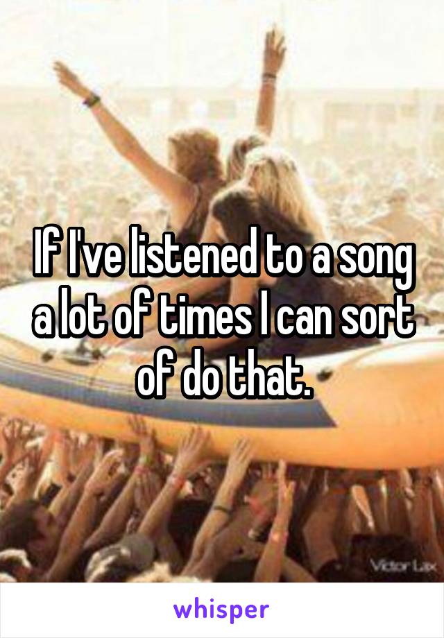 If I've listened to a song a lot of times I can sort of do that.