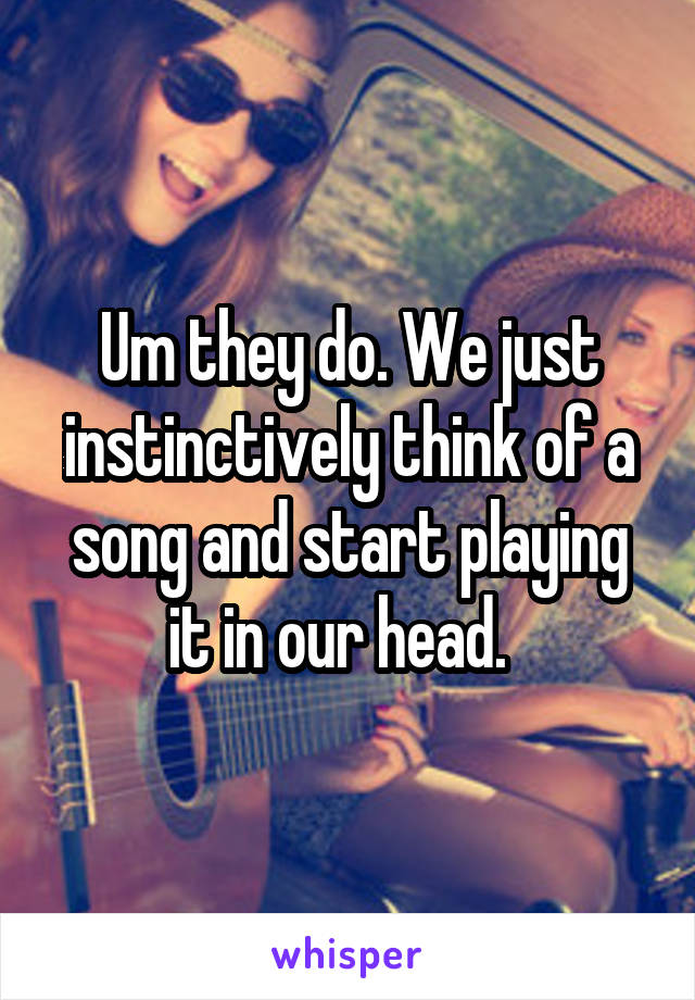 Um they do. We just instinctively think of a song and start playing it in our head.  