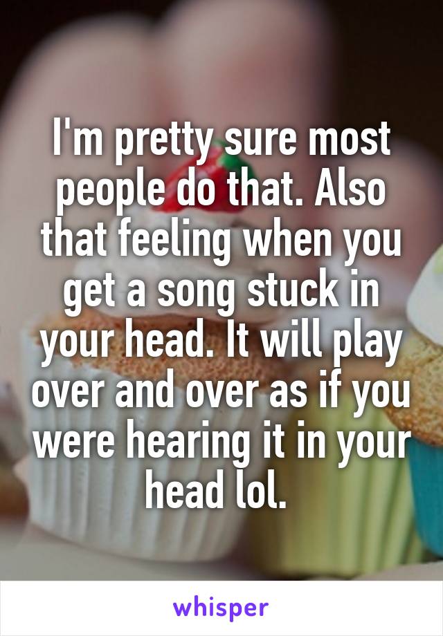 I'm pretty sure most people do that. Also that feeling when you get a song stuck in your head. It will play over and over as if you were hearing it in your head lol. 