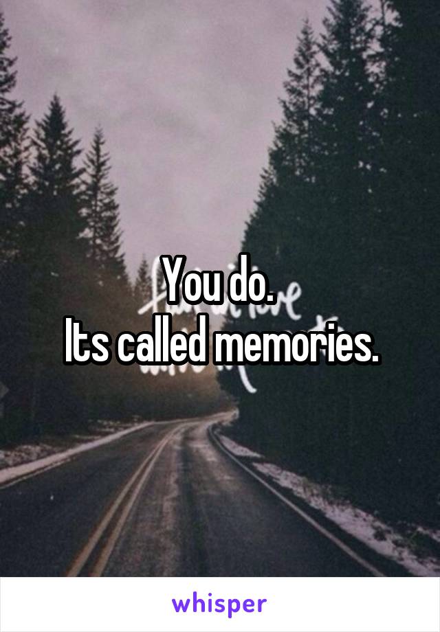 You do. 
Its called memories.
