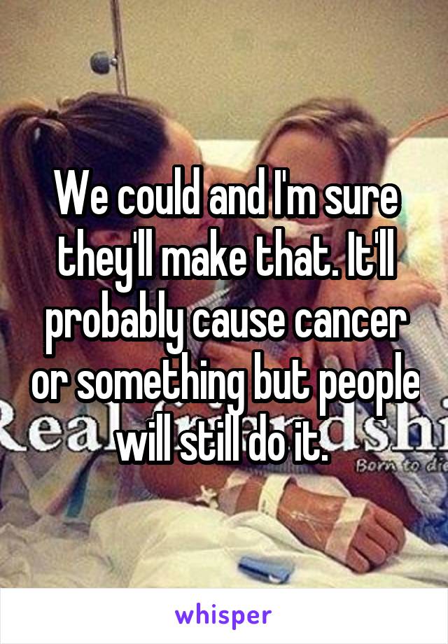 We could and I'm sure they'll make that. It'll probably cause cancer or something but people will still do it. 