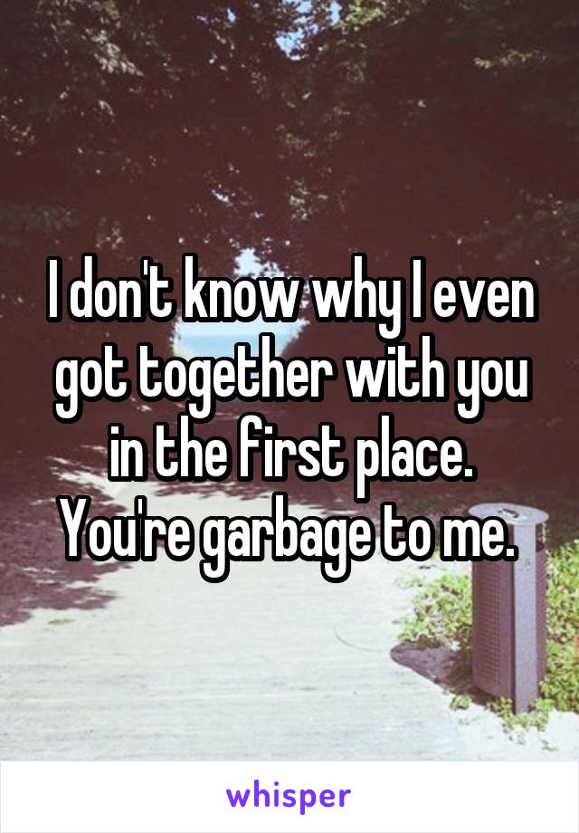 I don't know why I even got together with you in the first place. You're garbage to me. 
