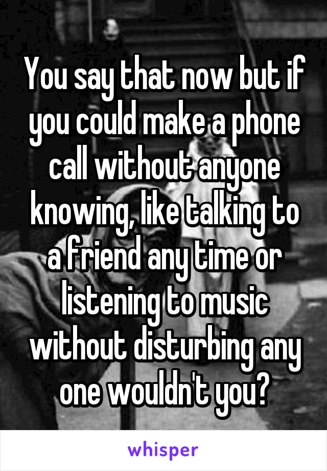 You say that now but if you could make a phone call without anyone knowing, like talking to a friend any time or listening to music without disturbing any one wouldn't you?