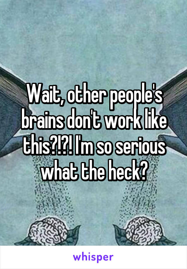 Wait, other people's brains don't work like this?!?! I'm so serious what the heck?