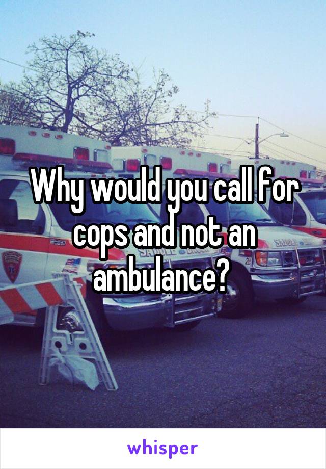 Why would you call for cops and not an ambulance? 