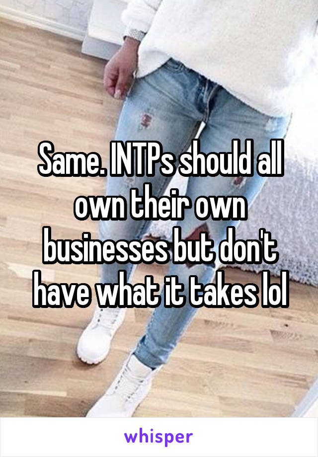 Same. INTPs should all own their own businesses but don't have what it takes lol
