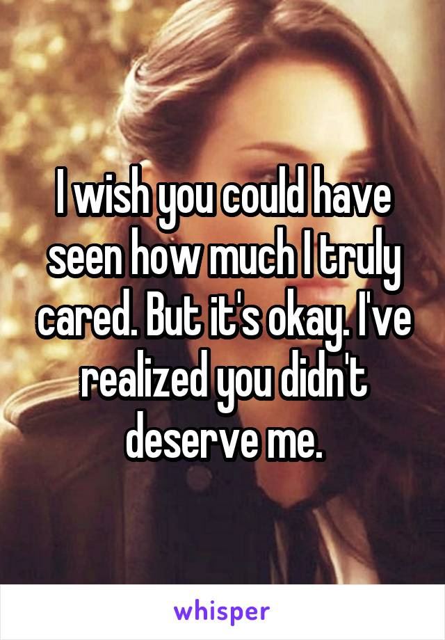 I wish you could have seen how much I truly cared. But it's okay. I've realized you didn't deserve me.