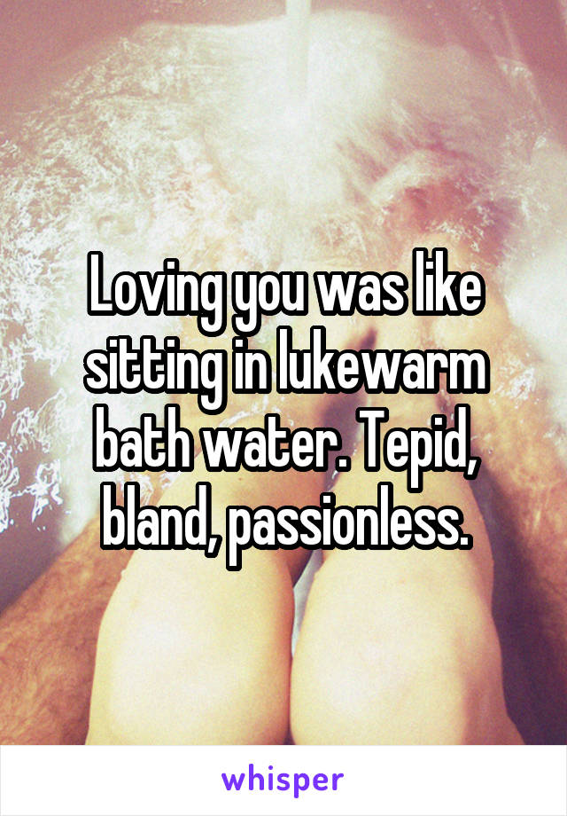 Loving you was like sitting in lukewarm bath water. Tepid, bland, passionless.