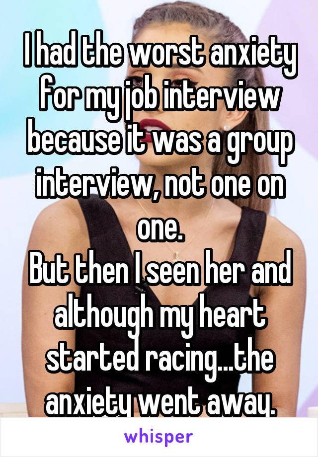 I had the worst anxiety for my job interview because it was a group interview, not one on one.
But then I seen her and although my heart started racing...the anxiety went away.