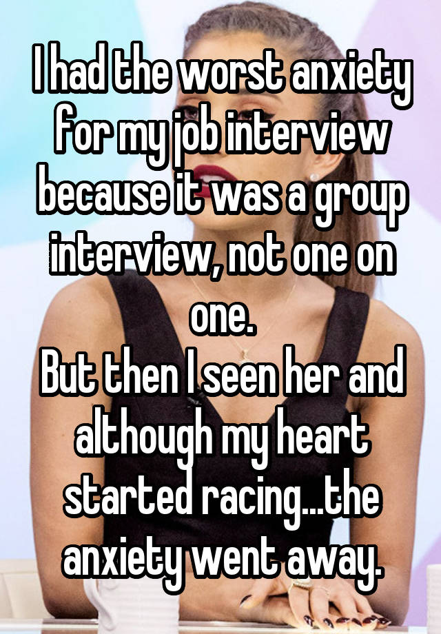 I had the worst anxiety for my job interview because it was a group interview, not one on one.
But then I seen her and although my heart started racing...the anxiety went away.