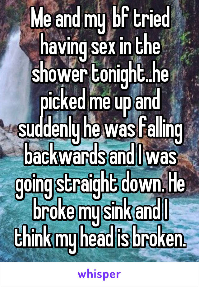 Me and my  bf tried having sex in the shower tonight..he picked me up and suddenly he was falling backwards and I was going straight down. He broke my sink and I think my head is broken. 