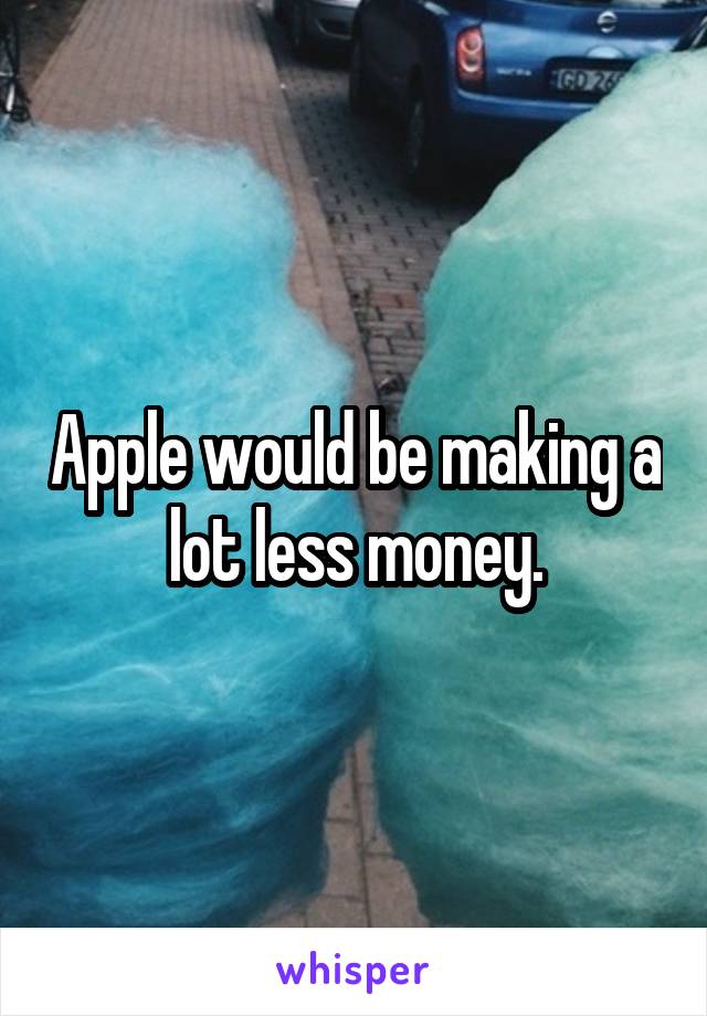 Apple would be making a lot less money.