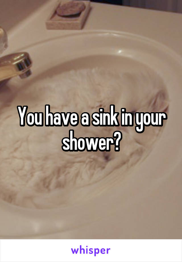 You have a sink in your shower?