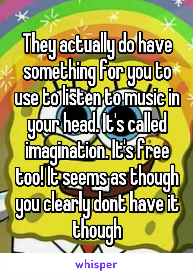 They actually do have something for you to use to listen to music in your head. It's called imagination. It's free too! It seems as though you clearly dont have it though